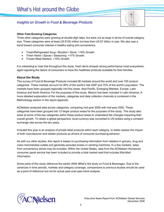 What’s Hot around the Globe

Insights on Growth in Food & Beverage Products


Other Fast-Growing Categories
Three other categories were growing at double-digit rates, but were not as large in terms of overall category
size. These categories were at least US $100 million but less than US $1 billion in size. We also saw a
trend toward consumer interest in healthy eating and convenience:

    •   Fresh/Refrigerated Soup / Bouillon / Stock: +18% Growth
    •   Fresh Herbs / Spices / Seasoning: +17% Growth
    •   Frozen Meal Starters: +10% Growth

It is interesting to note that throughout this study, fresh items showed strong performance most everywhere,
again signaling the desire of consumers to have the healthiest products available for their families.

About the Study
This survey of Food & Beverage Products included 66 markets around the world and over 100 product
categories. These markets account for 90% of the world’s real GDP and 75% of the world’s population. The
markets have been grouped regionally into five areas: Asia Pacific, Emerging Markets, Europe, Latin
America and North America. For the purposes of this study, Mexico has been included in Latin America. A
more detailed explanation of the markets, categories and data collection channels is contained in the
Methodology section in the report appendix.

ACNielsen analyzed data across categories, comparing mid-year 2006 with mid-year 2005. These
categories have been grouped into 12 larger product areas for the purposes of this study. This study also
looks at some of the key categories within these product areas to understand the changes impacting their
overall growth. To obtain a global perspective, local currency was converted to US dollars using a constant
exchange rate across the two years.

Included this year is an analysis of private label products within each category, to better assess the impact
of both manufacturer and retailer products as drivers of consumer purchasing behavior.

As with our other studies, this report is based on purchasing information from retailers in grocery, drug and
mass merchandise outlets and generally excludes kiosks or vending machines. In a few markets, sales
from convenience stores may be included. Within the United States, data from the ACNielsen Homescan
consumer panel service has been included to provide a total market read that includes Wal-Mart
information.

Some parts of this study reference the earlier 2004 What’s Hot study on Food & Beverages. Due to the
variances in time periods, markets and category coverage, comparisons to previous studies should be used
as a point of reference but not for actual year-over-year trend analysis.




                                                          Executive News Report from ACNielsen Global Services
                                                                                               December 2006
                                                      5
 