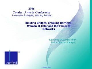 Building Bridges, Breaking Barriers:  Women of Color and the Power of Networks Katherine Giscombe, Ph.D. Senior Director, Catalyst   2006 Catalyst Awards Conference Innovative Strategies, Winning Results 