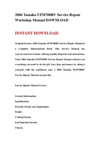2006 Yamaha YFM700RV Service Repair
Workshop Manual DOWNLOAD


INSTANT DOWNLOAD

Original Factory 2006 Yamaha YFM700RV Service Repair Manual is

a Complete Informational Book. This Service Manual has

easy-to-read text sections with top quality diagrams and instructions.

Trust 2006 Yamaha YFM700RV Service Repair Manual will give you

everything you need to do the job. Save time and money by doing it

yourself, with the confidence only a 2006 Yamaha YFM700RV

Service Repair Manual can provide.



Service Repair Manual Covers:



General Information

Specifications

Periodic Checks and Adjustments

Engine

Cooling System

Fuel Injection System

Chassis
 
