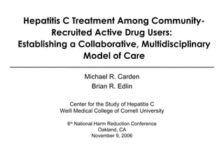 Hepatitis C Treatment Among Community-Recruited Active Drug Users:  Establishing a Collaborative, Multidisciplinary Model of Care Michael R. Carden Brian R. Edlin Center for the Study of Hepatitis C Weill Medical College of Cornell University 6 th  National Harm Reduction Conference Oakland, CA November 9, 2006 