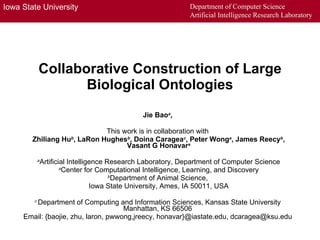 Collaborative Construction of Large Biological Ontologies Jie Bao a ,  This work is in collaboration with   Zhiliang Hu b , LaRon Hughes b , Doina Caragea c , Peter Wong a , James Reecy b , Vasant G Honavar a a Artificial Intelligence Research Laboratory, Department of Computer Science a Center for Computational Intelligence, Learning, and Discovery b Department of Animal Science,  Iowa State University, Ames, IA 50011, USA c  Department of Computing and Information Sciences, Kansas State University  Manhattan, KS 66506  Email: {baojie, zhu, laron, pwwong,jreecy, honavar}@iastate.edu, dcaragea@ksu.edu  