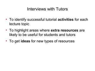 Interviews with Tutors

• To identify successful tutorial activities for each
  lecture topic
• To highlight areas where extra resources are
  likely to be useful for students and tutors
• To get ideas for new types of resources
 
