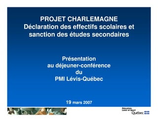 1
PROJET CHARLEMAGNE
Déclaration des effectifs scolaires et
sanction des études secondaires
Présentation
au déjeuner-conférence
du
PMI Lévis-Québec
19 mars 2007
 