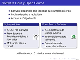 Software Libre y Open Source

       Software disponible bajo licencias que cumplen criterios
       Implica derecho a redistribuir
       Acceso a código fuente

 Software Libre                         Open Source Software

   a.k.a. Free Software                   a.k.a. Software de
   Free Software                          Código Abierto
   Foundation deﬁne 4                     10 condiciones para
   libertades                             la licencia
   Motivación ética y                     Buena forma de
   moral                                  desarrollar software

           ¡¡4 libertades y 10 criterios son equivalentes!!

                                                                  5 / 29
 