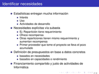 Identiﬁcar necesidades

      Estadísticas entregan mucha información
          Interés
          Uso
          Actividades de desarrollo
      Necesidades explícitas vía subasta
          Ej: Repartición tiene requerimiento
          Ofrece recompensa
          Otras reparticiones tienen mismo requerimiento y
          aumentan recompensa
          Primer proveedor que tome el proyecto se lleva el pozo
          acumulado
      Deﬁnición de presupuestos en base a datos concretos
          basados en necesidades
          basados en capacidades o rendimiento
      Financiamiento compartido y justo de actividades de
      Informática
                                                                   27 / 29
 