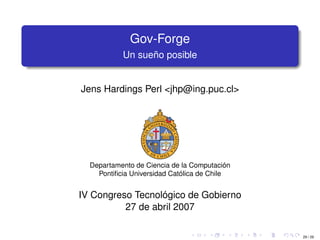 Gov-Forge
           Un sueño posible


Jens Hardings Perl <jhp@ing.puc.cl>




  Departamento de Ciencia de la Computación
    Pontiﬁcia Universidad Católica de Chile


IV Congreso Tecnológico de Gobierno
          27 de abril 2007

                                              29 / 29
 