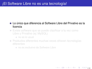 ¡El Software Libre no es una tecnología!




      Lo único que diferencia al Software Libre del Privativo es la
      licencia
      Existe software que se puede clasiﬁcar a la vez como
      Libre y Privativo (ej: MySQL)
          no es lo usual
      Productos diferentes muchas veces ofrecen tecnologías
      diferentes
          no es exclusivo de Software Libre




                                                                      6 / 29
 