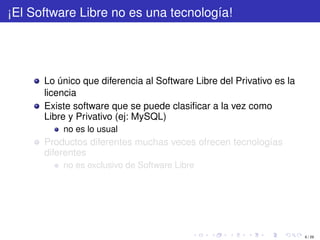 ¡El Software Libre no es una tecnología!




      Lo único que diferencia al Software Libre del Privativo es la
      licencia
      Existe software que se puede clasiﬁcar a la vez como
      Libre y Privativo (ej: MySQL)
          no es lo usual
      Productos diferentes muchas veces ofrecen tecnologías
      diferentes
          no es exclusivo de Software Libre




                                                                      6 / 29
 