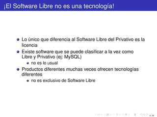 ¡El Software Libre no es una tecnología!




      Lo único que diferencia al Software Libre del Privativo es la
      licencia
      Existe software que se puede clasiﬁcar a la vez como
      Libre y Privativo (ej: MySQL)
          no es lo usual
      Productos diferentes muchas veces ofrecen tecnologías
      diferentes
          no es exclusivo de Software Libre




                                                                      6 / 29
 