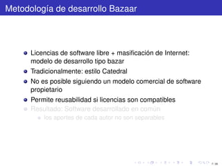 Metodología de desarrollo Bazaar



      Licencias de software libre + masiﬁcación de Internet:
      modelo de desarrollo tipo bazar
      Tradicionalmente: estilo Catedral
      No es posible siguiendo un modelo comercial de software
      propietario
      Permite reusabilidad si licencias son compatibles
      Resultado: Software desarrollado en común
          los aportes de cada autor no son separables




                                                                7 / 29
 