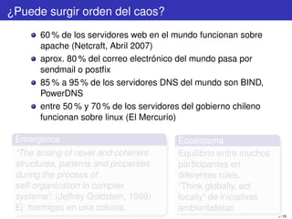 ¿Puede surgir orden del caos?
       60 % de los servidores web en el mundo funcionan sobre
       apache (Netcraft, Abril 2007)
       aprox. 80 % del correo electrónico del mundo pasa por
       sendmail o postﬁx
       85 % a 95 % de los servidores DNS del mundo son BIND,
       PowerDNS
       entre 50 % y 70 % de los servidores del gobierno chileno
       funcionan sobre linux (El Mercurio)

 Emergence                               Ecosistema
 “The arising of novel and coherent      Equilibrio entre muchos
 structures, patterns and properties     participantes en
 during the process of                   diferentes roles.
 self-organization in complex            “Think globally, act
 systems”. (Jeffrey Goldstein, 1999)     locally” de iniciativas
 Ej: hormigas en una colonia.            ambientalistas
                                                                   8 / 29
 
