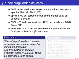 ¿Puede surgir orden del caos?
       60 % de los servidores web en el mundo funcionan sobre
       apache (Netcraft, Abril 2007)
       aprox. 80 % del correo electrónico del mundo pasa por
       sendmail o postﬁx
       85 % a 95 % de los servidores DNS del mundo son BIND,
       PowerDNS
       entre 50 % y 70 % de los servidores del gobierno chileno
       funcionan sobre linux (El Mercurio)

 Emergence                               Ecosistema
 “The arising of novel and coherent      Equilibrio entre muchos
 structures, patterns and properties     participantes en
 during the process of                   diferentes roles.
 self-organization in complex            “Think globally, act
 systems”. (Jeffrey Goldstein, 1999)     locally” de iniciativas
 Ej: hormigas en una colonia.            ambientalistas
                                                                   8 / 29
 