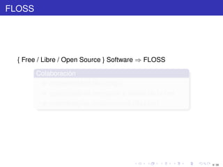 FLOSS




  { Free / Libre / Open Source } Software ⇒ FLOSS

        Colaboración
            disponibilidad de código
            posibilidad de compartir a través de la red
            metodologías colaborativas (Bazaar)




                                                          9 / 29
 
