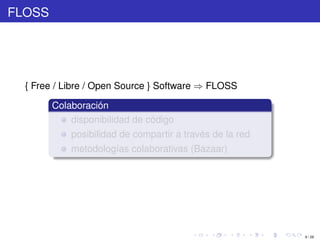 FLOSS




  { Free / Libre / Open Source } Software ⇒ FLOSS

        Colaboración
            disponibilidad de código
            posibilidad de compartir a través de la red
            metodologías colaborativas (Bazaar)




                                                          9 / 29
 