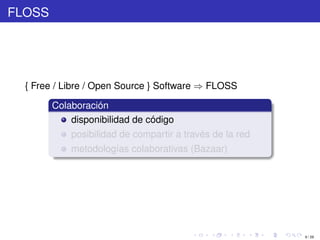 FLOSS




  { Free / Libre / Open Source } Software ⇒ FLOSS

        Colaboración
            disponibilidad de código
            posibilidad de compartir a través de la red
            metodologías colaborativas (Bazaar)




                                                          9 / 29
 