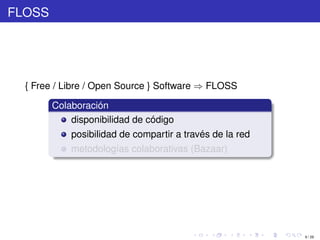 FLOSS




  { Free / Libre / Open Source } Software ⇒ FLOSS

        Colaboración
            disponibilidad de código
            posibilidad de compartir a través de la red
            metodologías colaborativas (Bazaar)




                                                          9 / 29
 