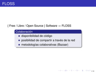 FLOSS




  { Free / Libre / Open Source } Software ⇒ FLOSS

        Colaboración
            disponibilidad de código
            posibilidad de compartir a través de la red
            metodologías colaborativas (Bazaar)




                                                          9 / 29
 