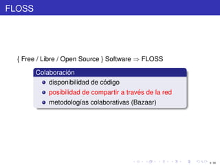 FLOSS




  { Free / Libre / Open Source } Software ⇒ FLOSS

        Colaboración
            disponibilidad de código
            posibilidad de compartir a través de la red
            metodologías colaborativas (Bazaar)




                                                          9 / 29
 