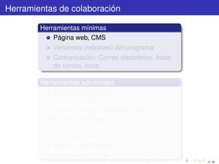 Herramientas de colaboración

        Herramientas mínimas
            Página web, CMS
            Versiones (releases) del programa
            Comunicación: Correo electrónico, listas
            de correo, foros

        Herramientas adicionales
            Control de versiones
                CVS o Subversion (SVN)
            Tracking de errores y solicitudes
            Manejo de tareas
                asignación
                seguimiento
            Índices, clasiﬁcación
            Builds automáticos
                                                       10 / 29
 