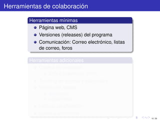 Herramientas de colaboración

        Herramientas mínimas
            Página web, CMS
            Versiones (releases) del programa
            Comunicación: Correo electrónico, listas
            de correo, foros

        Herramientas adicionales
            Control de versiones
                CVS o Subversion (SVN)
            Tracking de errores y solicitudes
            Manejo de tareas
                asignación
                seguimiento
            Índices, clasiﬁcación
            Builds automáticos
                                                       10 / 29
 