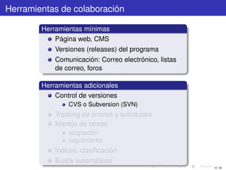 Herramientas de colaboración

        Herramientas mínimas
            Página web, CMS
            Versiones (releases) del programa
            Comunicación: Correo electrónico, listas
            de correo, foros

        Herramientas adicionales
            Control de versiones
                CVS o Subversion (SVN)
            Tracking de errores y solicitudes
            Manejo de tareas
                asignación
                seguimiento
            Índices, clasiﬁcación
            Builds automáticos
                                                       10 / 29
 