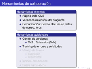 Herramientas de colaboración

        Herramientas mínimas
            Página web, CMS
            Versiones (releases) del programa
            Comunicación: Correo electrónico, listas
            de correo, foros

        Herramientas adicionales
            Control de versiones
                CVS o Subversion (SVN)
            Tracking de errores y solicitudes
            Manejo de tareas
                asignación
                seguimiento
            Índices, clasiﬁcación
            Builds automáticos
                                                       10 / 29
 
