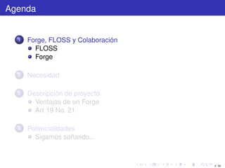 Agenda


  1   Forge, FLOSS y Colaboración
        FLOSS
        Forge

  2   Necesidad

  3   Descripción de proyecto
        Ventajas de un Forge
        Art 19 No. 21

  4   Potencialidades
        Sigamos soñando...



                                    3 / 29
 