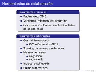 Herramientas de colaboración

        Herramientas mínimas
            Página web, CMS
            Versiones (releases) del programa
            Comunicación: Correo electrónico, listas
            de correo, foros

        Herramientas adicionales
            Control de versiones
                CVS o Subversion (SVN)
            Tracking de errores y solicitudes
            Manejo de tareas
                asignación
                seguimiento
            Índices, clasiﬁcación
            Builds automáticos
                                                       10 / 29
 