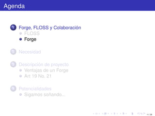 Agenda


  1   Forge, FLOSS y Colaboración
        FLOSS
        Forge

  2   Necesidad

  3   Descripción de proyecto
        Ventajas de un Forge
        Art 19 No. 21

  4   Potencialidades
        Sigamos soñando...



                                    11 / 29
 