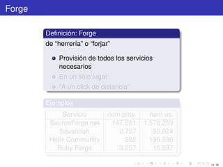 Forge

        Deﬁnición: Forge
        de “herrería” o “forjar”

             Provisión de todos los servicios
             necesarios
             En un sólo lugar
             “A un click de distancia”

        Ejemplos
              Servicio         num proy.     num us.
         SourceForge.net        147.051    1.570.259
            Savannah              2.757       50.024
         Helix Community            262      130.590
           Ruby Forge             3.257       15.597

                                                       12 / 29
 
