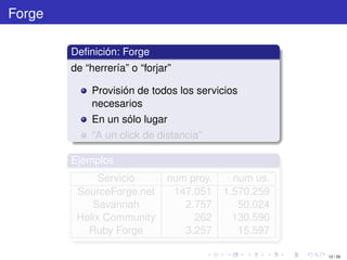 Forge

        Deﬁnición: Forge
        de “herrería” o “forjar”

             Provisión de todos los servicios
             necesarios
             En un sólo lugar
             “A un click de distancia”

        Ejemplos
              Servicio         num proy.     num us.
         SourceForge.net        147.051    1.570.259
            Savannah              2.757       50.024
         Helix Community            262      130.590
           Ruby Forge             3.257       15.597

                                                       12 / 29
 