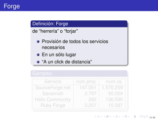 Forge

        Deﬁnición: Forge
        de “herrería” o “forjar”

             Provisión de todos los servicios
             necesarios
             En un sólo lugar
             “A un click de distancia”

        Ejemplos
              Servicio         num proy.     num us.
         SourceForge.net        147.051    1.570.259
            Savannah              2.757       50.024
         Helix Community            262      130.590
           Ruby Forge             3.257       15.597

                                                       12 / 29
 