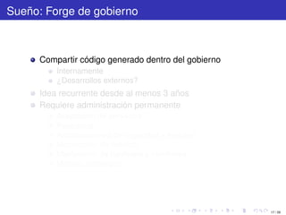 Sueño: Forge de gobierno



      Compartir código generado dentro del gobierno
          Internamente
          ¿Desarrollos externos?
      Idea recurrente desde al menos 3 años
      Requiere administración permanente
          Aceptación de proyectos
          Respaldos
          Actualizaciones de seguridad y features
          Moderación de noticias
          Mantención de hardware y monitoreo
          Manejo estratégico




                                                      17 / 29
 