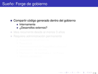 Sueño: Forge de gobierno



      Compartir código generado dentro del gobierno
          Internamente
          ¿Desarrollos externos?
      Idea recurrente desde al menos 3 años
      Requiere administración permanente
          Aceptación de proyectos
          Respaldos
          Actualizaciones de seguridad y features
          Moderación de noticias
          Mantención de hardware y monitoreo
          Manejo estratégico




                                                      17 / 29
 
