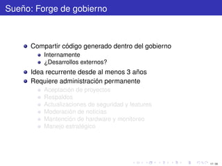 Sueño: Forge de gobierno



      Compartir código generado dentro del gobierno
          Internamente
          ¿Desarrollos externos?
      Idea recurrente desde al menos 3 años
      Requiere administración permanente
          Aceptación de proyectos
          Respaldos
          Actualizaciones de seguridad y features
          Moderación de noticias
          Mantención de hardware y monitoreo
          Manejo estratégico




                                                      17 / 29
 