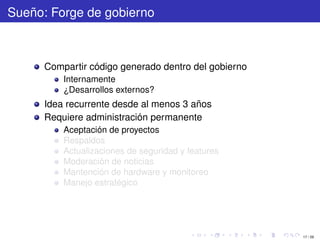 Sueño: Forge de gobierno



      Compartir código generado dentro del gobierno
          Internamente
          ¿Desarrollos externos?
      Idea recurrente desde al menos 3 años
      Requiere administración permanente
          Aceptación de proyectos
          Respaldos
          Actualizaciones de seguridad y features
          Moderación de noticias
          Mantención de hardware y monitoreo
          Manejo estratégico




                                                      17 / 29
 