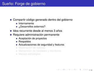 Sueño: Forge de gobierno



      Compartir código generado dentro del gobierno
          Internamente
          ¿Desarrollos externos?
      Idea recurrente desde al menos 3 años
      Requiere administración permanente
          Aceptación de proyectos
          Respaldos
          Actualizaciones de seguridad y features
          Moderación de noticias
          Mantención de hardware y monitoreo
          Manejo estratégico




                                                      17 / 29
 