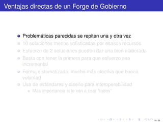 Ventajas directas de un Forge de Gobierno



      Problemáticas parecidas se repiten una y otra vez
      10 soluciones menos soﬁsticadas por esasos recursos
      Esfuerzo de 2 soluciones pueden dar una bien elaborada
      Basta con tener la primera para que esfuerzo sea
      incremental
      Forma sistematizada: mucho más efectiva que buena
      voluntad
      Uso de estándares y diseño para interoperabilidad
          Más importancia si lo van a usar “todos”




                                                               19 / 29
 