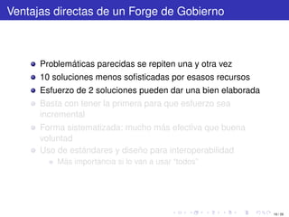 Ventajas directas de un Forge de Gobierno



      Problemáticas parecidas se repiten una y otra vez
      10 soluciones menos soﬁsticadas por esasos recursos
      Esfuerzo de 2 soluciones pueden dar una bien elaborada
      Basta con tener la primera para que esfuerzo sea
      incremental
      Forma sistematizada: mucho más efectiva que buena
      voluntad
      Uso de estándares y diseño para interoperabilidad
          Más importancia si lo van a usar “todos”




                                                               19 / 29
 