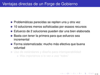 Ventajas directas de un Forge de Gobierno



      Problemáticas parecidas se repiten una y otra vez
      10 soluciones menos soﬁsticadas por esasos recursos
      Esfuerzo de 2 soluciones pueden dar una bien elaborada
      Basta con tener la primera para que esfuerzo sea
      incremental
      Forma sistematizada: mucho más efectiva que buena
      voluntad
      Uso de estándares y diseño para interoperabilidad
          Más importancia si lo van a usar “todos”




                                                               19 / 29
 