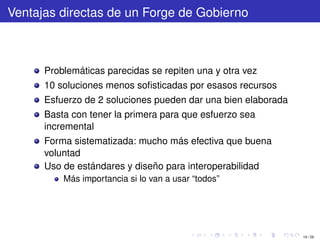 Ventajas directas de un Forge de Gobierno



      Problemáticas parecidas se repiten una y otra vez
      10 soluciones menos soﬁsticadas por esasos recursos
      Esfuerzo de 2 soluciones pueden dar una bien elaborada
      Basta con tener la primera para que esfuerzo sea
      incremental
      Forma sistematizada: mucho más efectiva que buena
      voluntad
      Uso de estándares y diseño para interoperabilidad
          Más importancia si lo van a usar “todos”




                                                               19 / 29
 