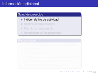 Información adicional

         Salud de proyectos
             Índice relativo de actividad
             Últimas actualizaciones
             Miembros del proyecto
             Reputación de los miembros

         Productividad
             Servicios utilizados por otras reparticiones
             de gobierno
             Valor real y medible
             ¿Retribución económica al presupuesto de
             reparticiones que más contribuyen?
             Transparencia y decentralización

                                                            20 / 29
 
