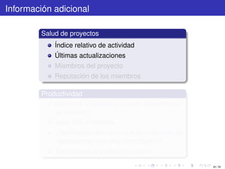 Información adicional

         Salud de proyectos
             Índice relativo de actividad
             Últimas actualizaciones
             Miembros del proyecto
             Reputación de los miembros

         Productividad
             Servicios utilizados por otras reparticiones
             de gobierno
             Valor real y medible
             ¿Retribución económica al presupuesto de
             reparticiones que más contribuyen?
             Transparencia y decentralización

                                                            20 / 29
 