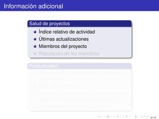 Información adicional

         Salud de proyectos
             Índice relativo de actividad
             Últimas actualizaciones
             Miembros del proyecto
             Reputación de los miembros

         Productividad
             Servicios utilizados por otras reparticiones
             de gobierno
             Valor real y medible
             ¿Retribución económica al presupuesto de
             reparticiones que más contribuyen?
             Transparencia y decentralización

                                                            20 / 29
 