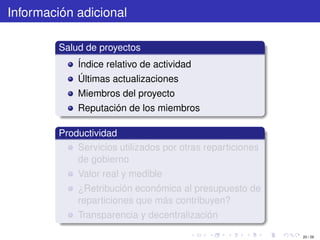 Información adicional

         Salud de proyectos
             Índice relativo de actividad
             Últimas actualizaciones
             Miembros del proyecto
             Reputación de los miembros

         Productividad
             Servicios utilizados por otras reparticiones
             de gobierno
             Valor real y medible
             ¿Retribución económica al presupuesto de
             reparticiones que más contribuyen?
             Transparencia y decentralización

                                                            20 / 29
 