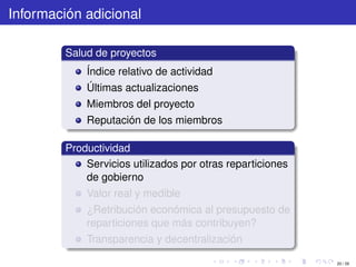 Información adicional

         Salud de proyectos
             Índice relativo de actividad
             Últimas actualizaciones
             Miembros del proyecto
             Reputación de los miembros

         Productividad
             Servicios utilizados por otras reparticiones
             de gobierno
             Valor real y medible
             ¿Retribución económica al presupuesto de
             reparticiones que más contribuyen?
             Transparencia y decentralización

                                                            20 / 29
 