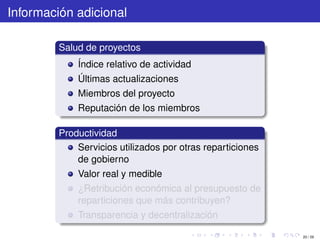 Información adicional

         Salud de proyectos
             Índice relativo de actividad
             Últimas actualizaciones
             Miembros del proyecto
             Reputación de los miembros

         Productividad
             Servicios utilizados por otras reparticiones
             de gobierno
             Valor real y medible
             ¿Retribución económica al presupuesto de
             reparticiones que más contribuyen?
             Transparencia y decentralización

                                                            20 / 29
 