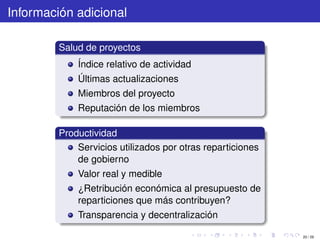 Información adicional

         Salud de proyectos
             Índice relativo de actividad
             Últimas actualizaciones
             Miembros del proyecto
             Reputación de los miembros

         Productividad
             Servicios utilizados por otras reparticiones
             de gobierno
             Valor real y medible
             ¿Retribución económica al presupuesto de
             reparticiones que más contribuyen?
             Transparencia y decentralización

                                                            20 / 29
 