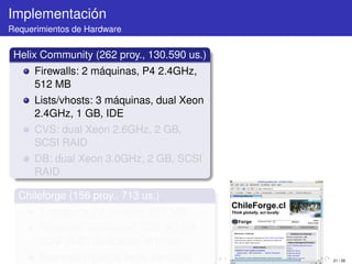Implementación
Requerimientos de Hardware


 Helix Community (262 proy., 130.590 us.)
      Firewalls: 2 máquinas, P4 2.4GHz,
      512 MB
      Lists/vhosts: 3 máquinas, dual Xeon
      2.4GHz, 1 GB, IDE
      CVS: dual Xeon 2.6GHz, 2 GB,
      SCSI RAID
      DB: dual Xeon 3.0GHz, 2 GB, SCSI
      RAID

  Chileforge (156 proy., 713 us.)
       1 máquina P4 2.4GHz, 512 MB
       Respaldo manual en DVD, 60 GB
       HDD (IDE) dedicados al forge
       Además: muchos otros servicios       21 / 29
 