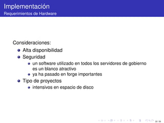 Implementación
Requerimientos de Hardware




    Consideraciones:
         Alta disponibilidad
         Seguridad
              un software utilizado en todos los servidores de gobierno
              es un blanco atractivo
              ya ha pasado en forge importantes
         Tipo de proyectos
              intensivos en espacio de disco




                                                                          22 / 29
 